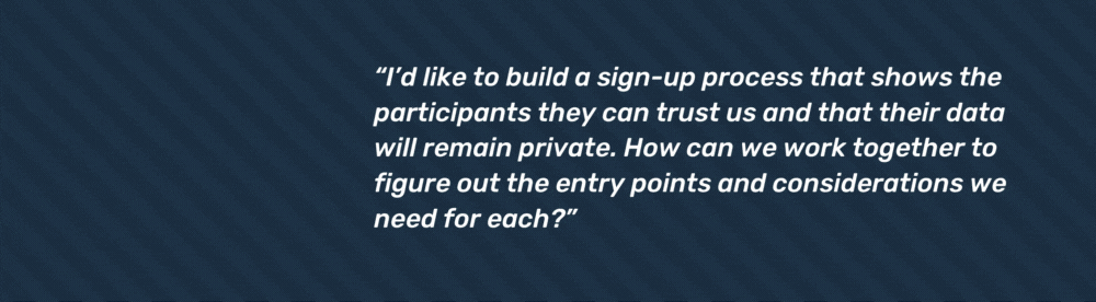 “I’d like to build a sign-up process that shows the participants they can trust us and that their data will remain private. How can we work together to figure out the entry points and considerations we need for each?”
