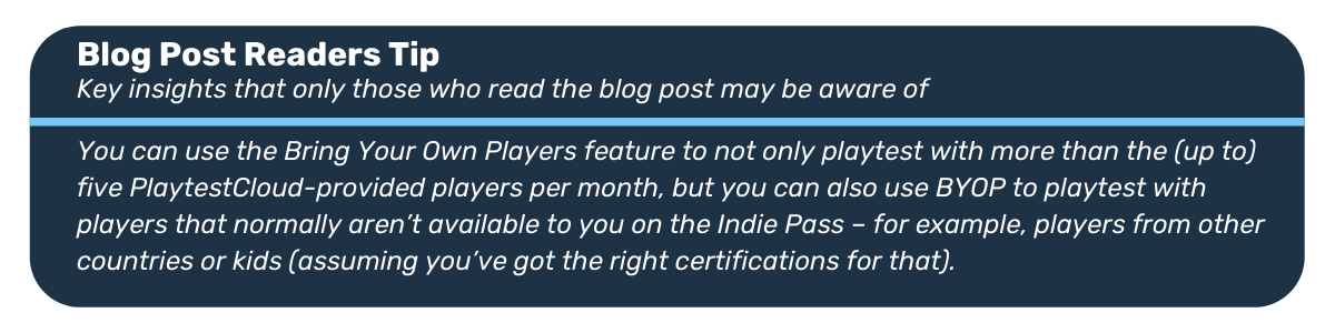 Blog post readers tip: You can use the Bring Your Own Players feature to not only playtest with more than the (up to) five PlaytestCloud-provided players per month, but you can also use BYOP to playtest with players that normally aren’t available to you on the Indie Pass – for example, players from other countries or kids (assuming you’ve got the right certifications for that).